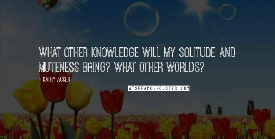 Kathy Acker Quotes: What other knowledge will my solitude and muteness bring? What other worlds?