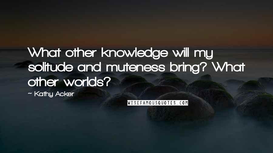 Kathy Acker Quotes: What other knowledge will my solitude and muteness bring? What other worlds?