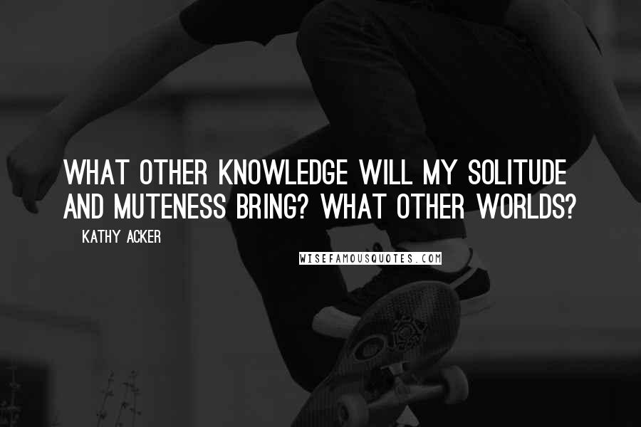 Kathy Acker Quotes: What other knowledge will my solitude and muteness bring? What other worlds?