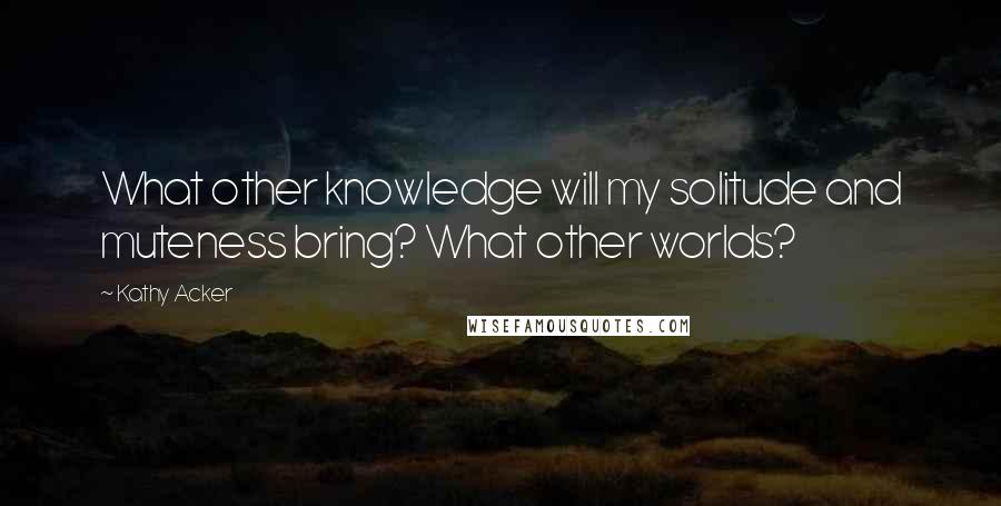 Kathy Acker Quotes: What other knowledge will my solitude and muteness bring? What other worlds?