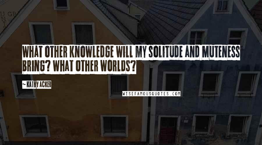 Kathy Acker Quotes: What other knowledge will my solitude and muteness bring? What other worlds?