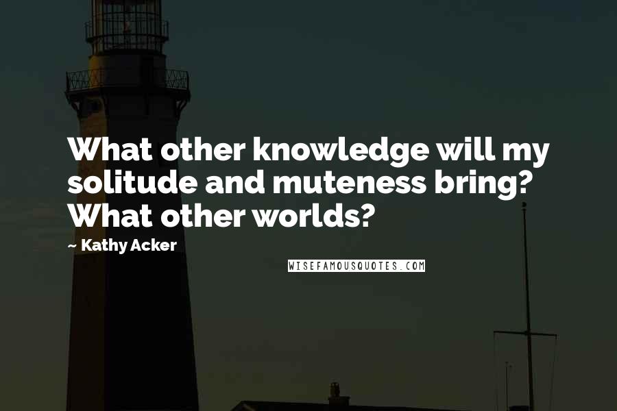 Kathy Acker Quotes: What other knowledge will my solitude and muteness bring? What other worlds?