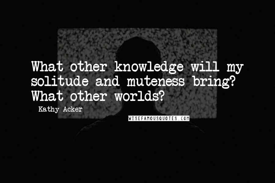 Kathy Acker Quotes: What other knowledge will my solitude and muteness bring? What other worlds?