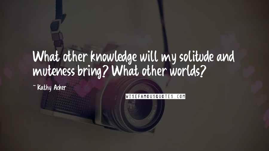 Kathy Acker Quotes: What other knowledge will my solitude and muteness bring? What other worlds?