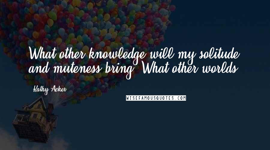 Kathy Acker Quotes: What other knowledge will my solitude and muteness bring? What other worlds?