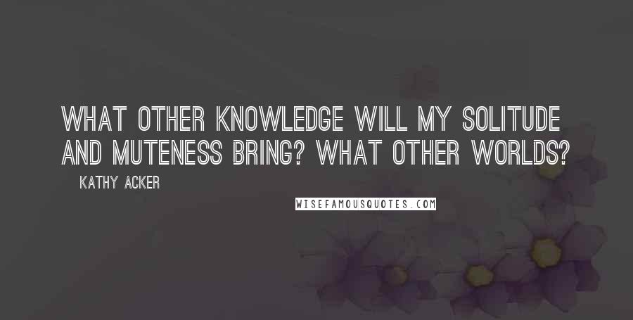 Kathy Acker Quotes: What other knowledge will my solitude and muteness bring? What other worlds?