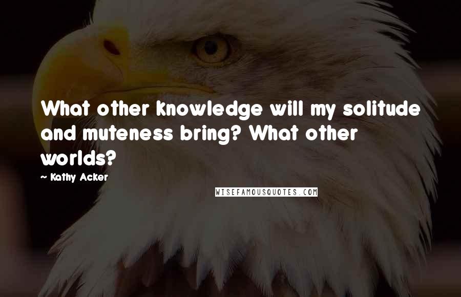 Kathy Acker Quotes: What other knowledge will my solitude and muteness bring? What other worlds?