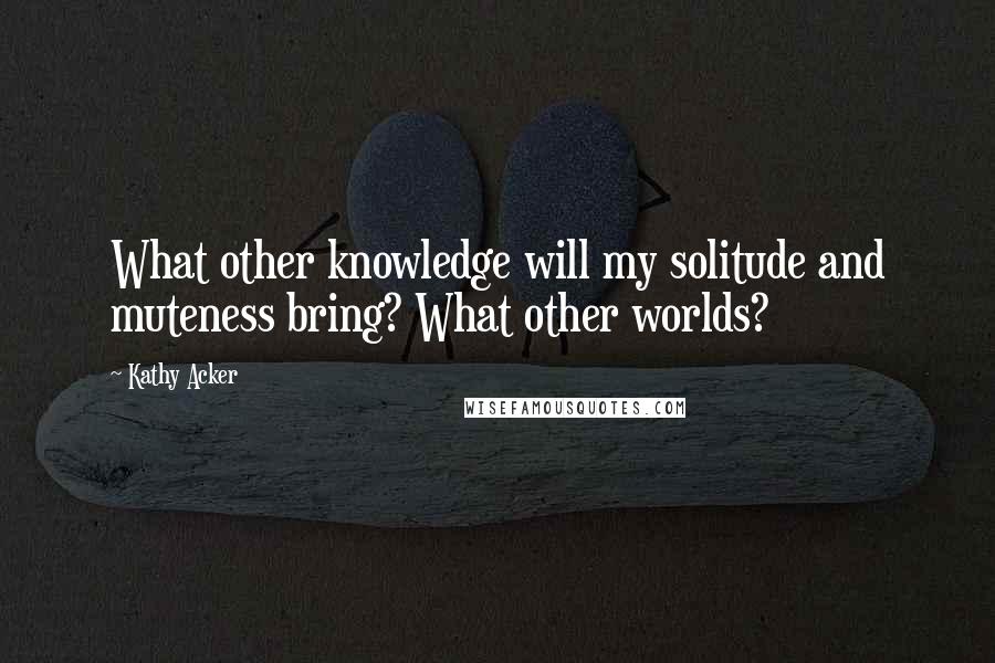 Kathy Acker Quotes: What other knowledge will my solitude and muteness bring? What other worlds?