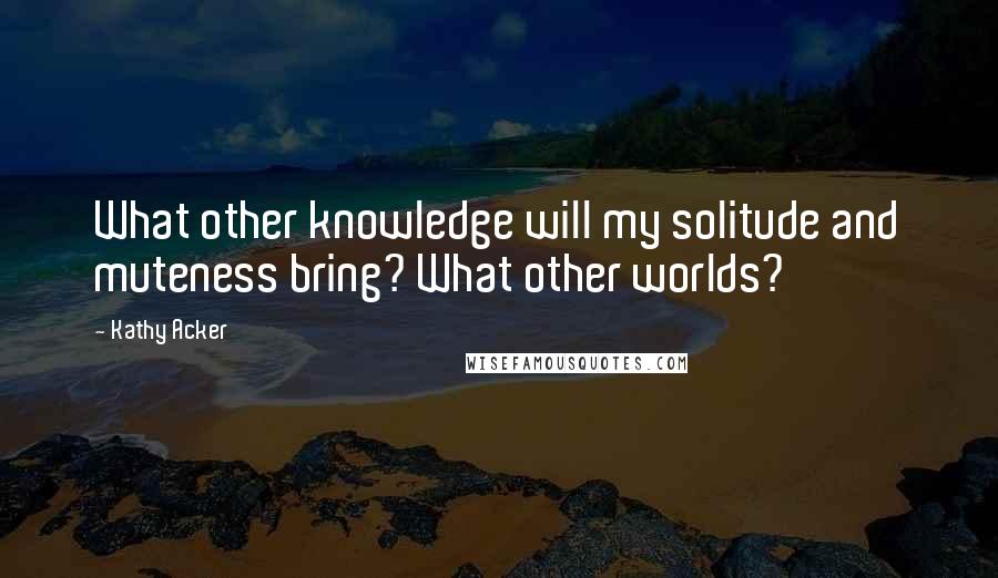 Kathy Acker Quotes: What other knowledge will my solitude and muteness bring? What other worlds?