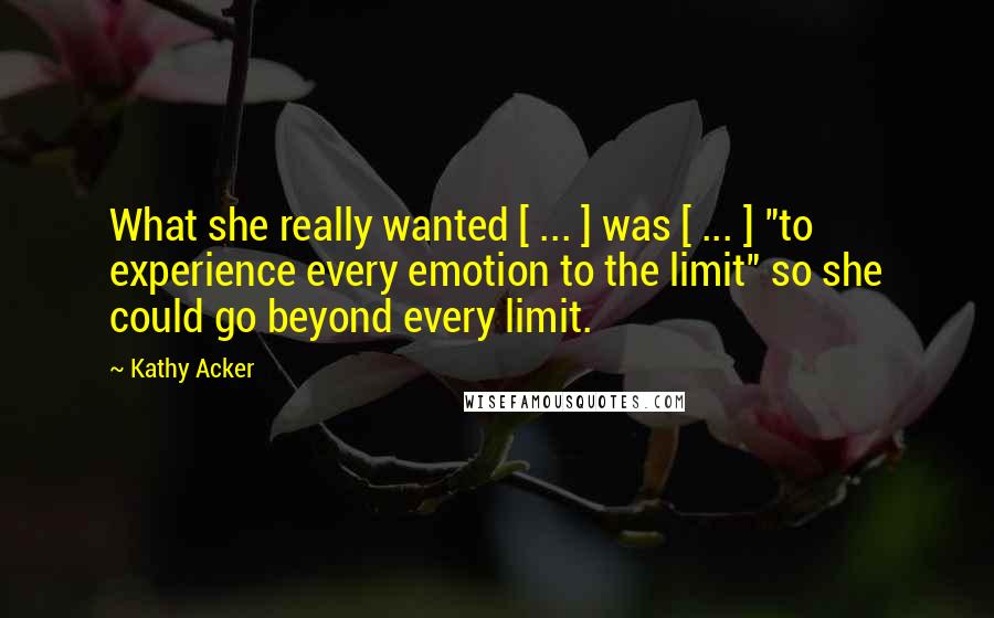 Kathy Acker Quotes: What she really wanted [ ... ] was [ ... ] "to experience every emotion to the limit" so she could go beyond every limit.