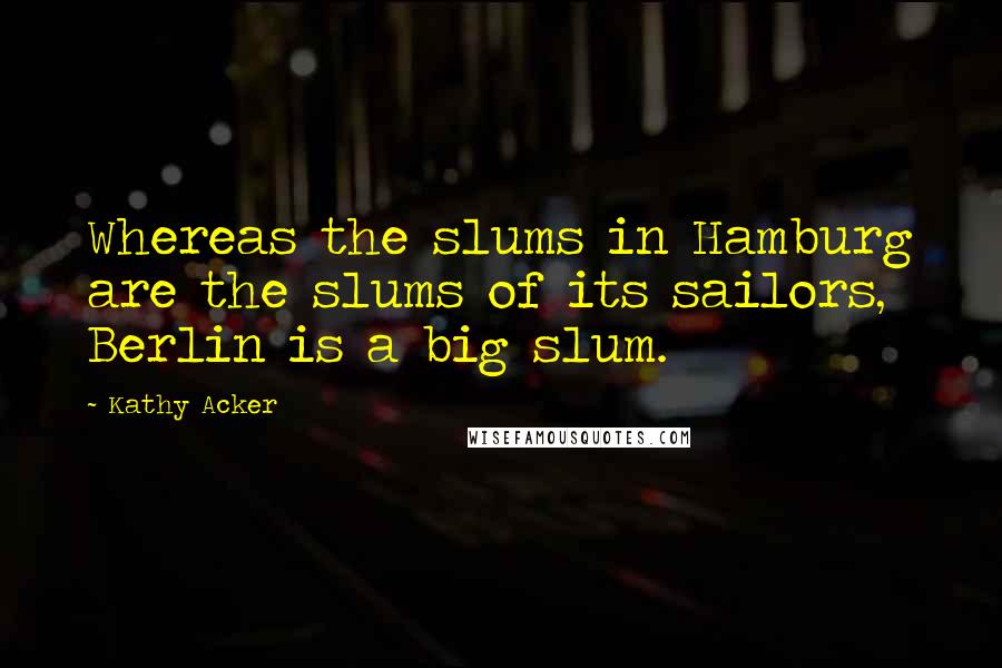 Kathy Acker Quotes: Whereas the slums in Hamburg are the slums of its sailors, Berlin is a big slum.
