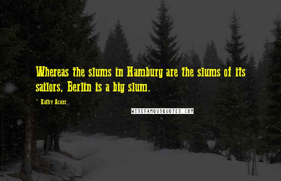 Kathy Acker Quotes: Whereas the slums in Hamburg are the slums of its sailors, Berlin is a big slum.