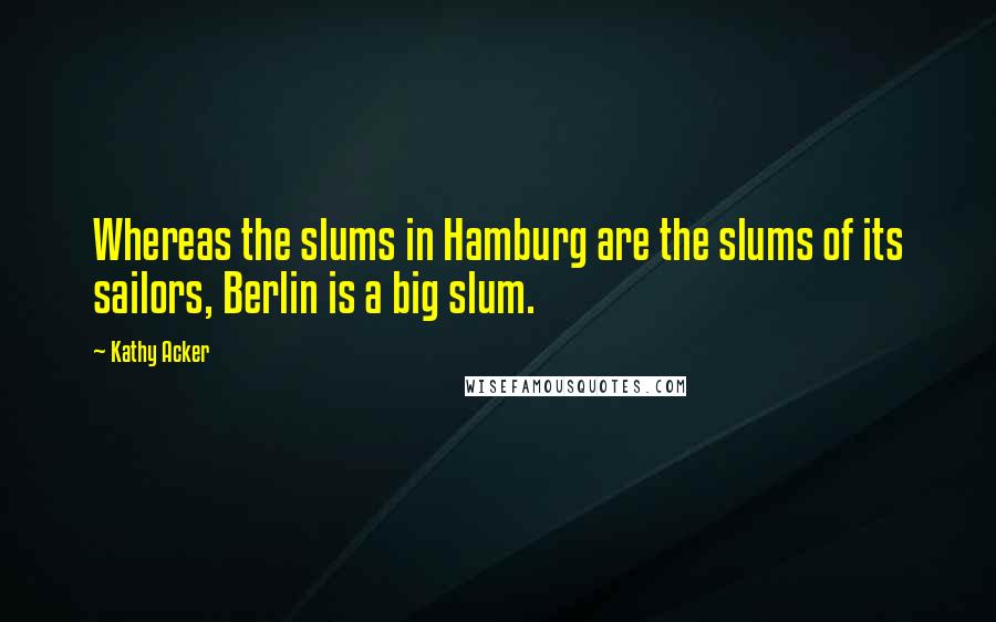 Kathy Acker Quotes: Whereas the slums in Hamburg are the slums of its sailors, Berlin is a big slum.