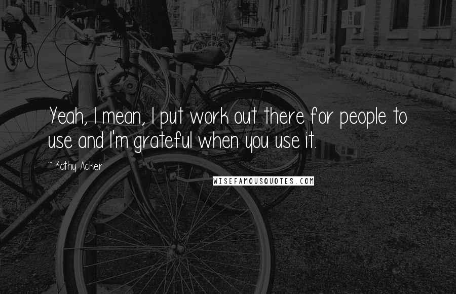 Kathy Acker Quotes: Yeah, I mean, I put work out there for people to use and I'm grateful when you use it.