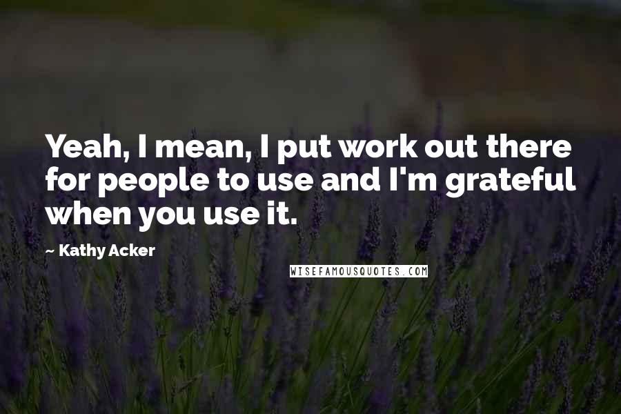 Kathy Acker Quotes: Yeah, I mean, I put work out there for people to use and I'm grateful when you use it.