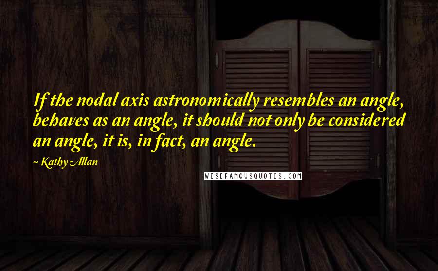 Kathy Allan Quotes: If the nodal axis astronomically resembles an angle, behaves as an angle, it should not only be considered an angle, it is, in fact, an angle.