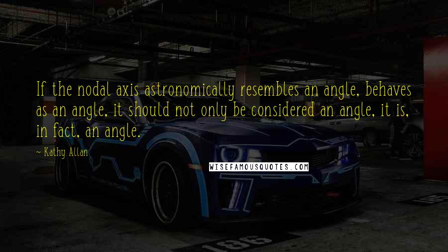 Kathy Allan Quotes: If the nodal axis astronomically resembles an angle, behaves as an angle, it should not only be considered an angle, it is, in fact, an angle.