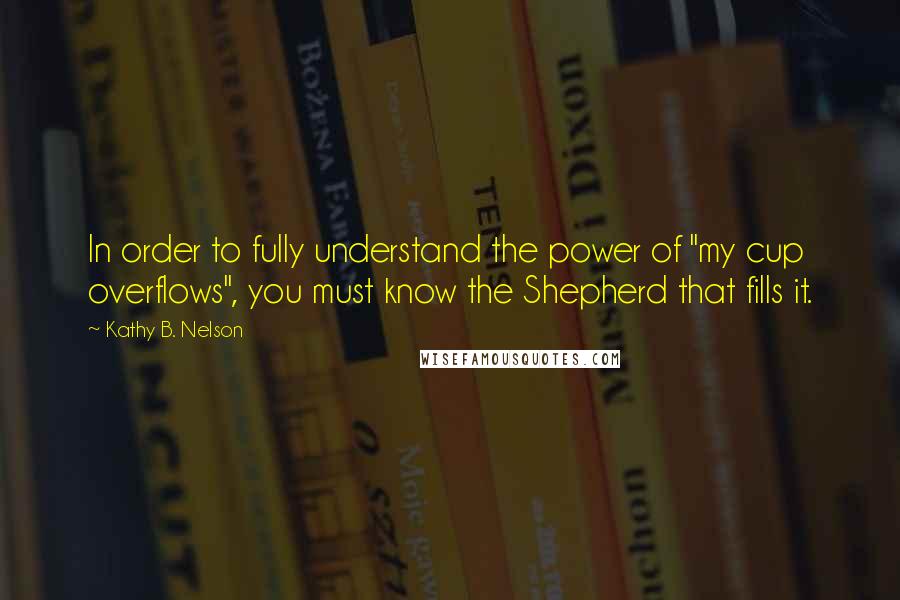 Kathy B. Nelson Quotes: In order to fully understand the power of "my cup overflows", you must know the Shepherd that fills it.