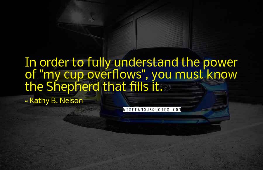 Kathy B. Nelson Quotes: In order to fully understand the power of "my cup overflows", you must know the Shepherd that fills it.