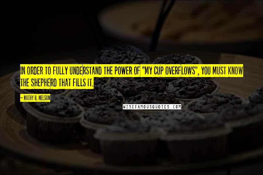 Kathy B. Nelson Quotes: In order to fully understand the power of "my cup overflows", you must know the Shepherd that fills it.