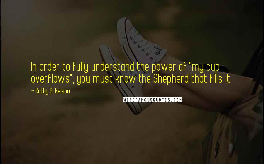 Kathy B. Nelson Quotes: In order to fully understand the power of "my cup overflows", you must know the Shepherd that fills it.