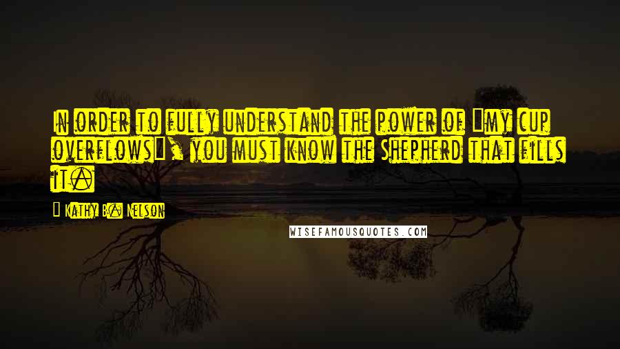 Kathy B. Nelson Quotes: In order to fully understand the power of "my cup overflows", you must know the Shepherd that fills it.