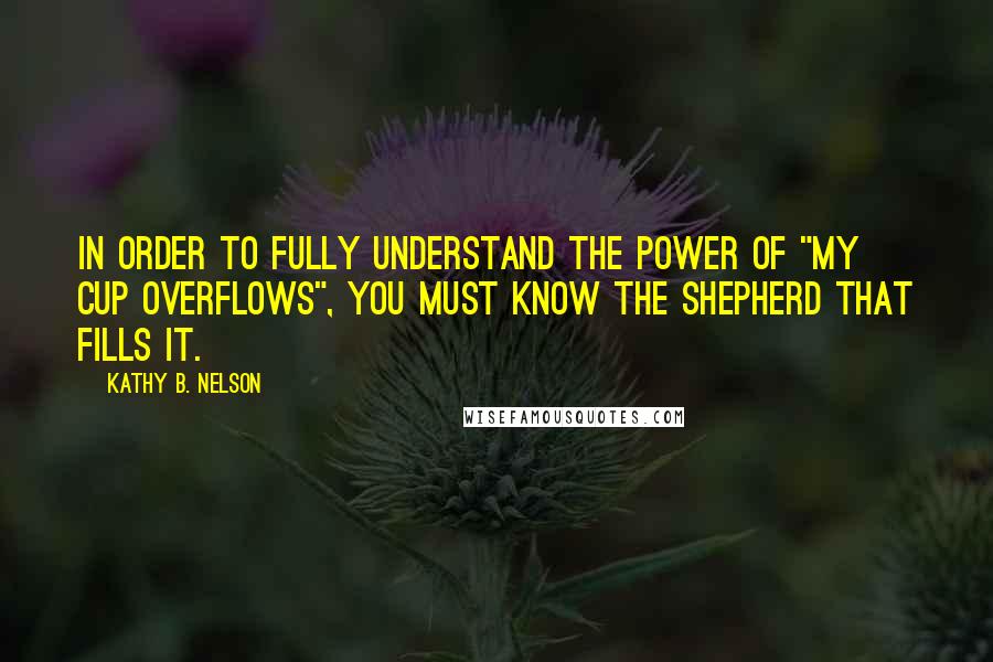 Kathy B. Nelson Quotes: In order to fully understand the power of "my cup overflows", you must know the Shepherd that fills it.
