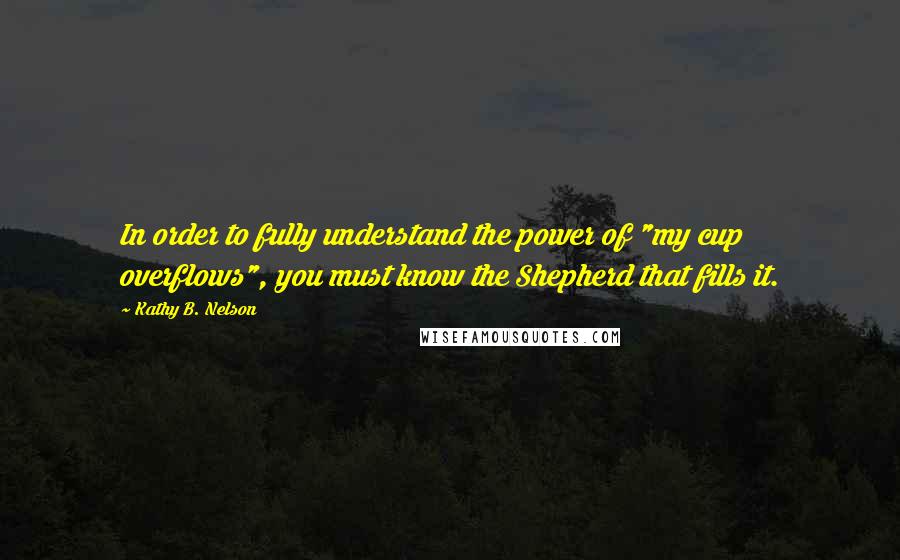 Kathy B. Nelson Quotes: In order to fully understand the power of "my cup overflows", you must know the Shepherd that fills it.