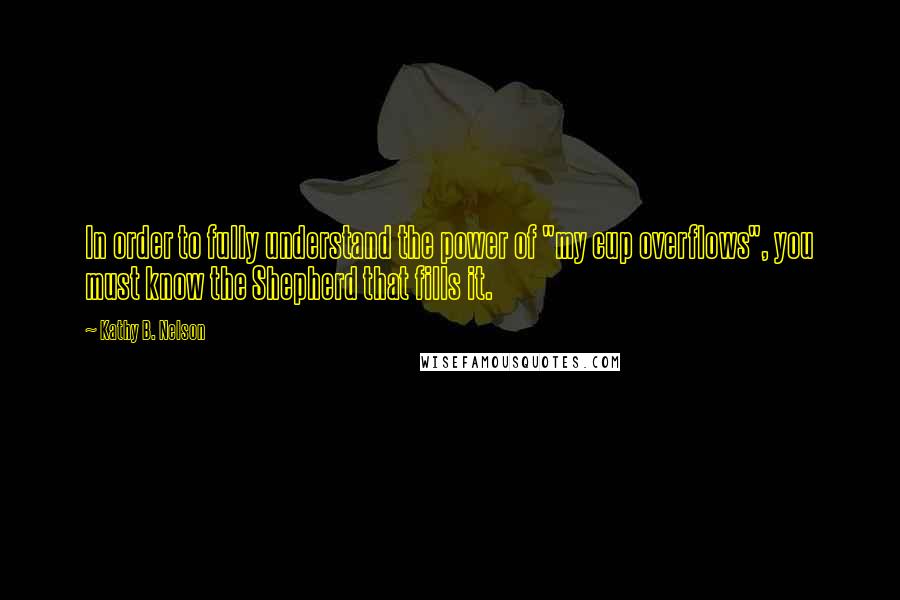 Kathy B. Nelson Quotes: In order to fully understand the power of "my cup overflows", you must know the Shepherd that fills it.