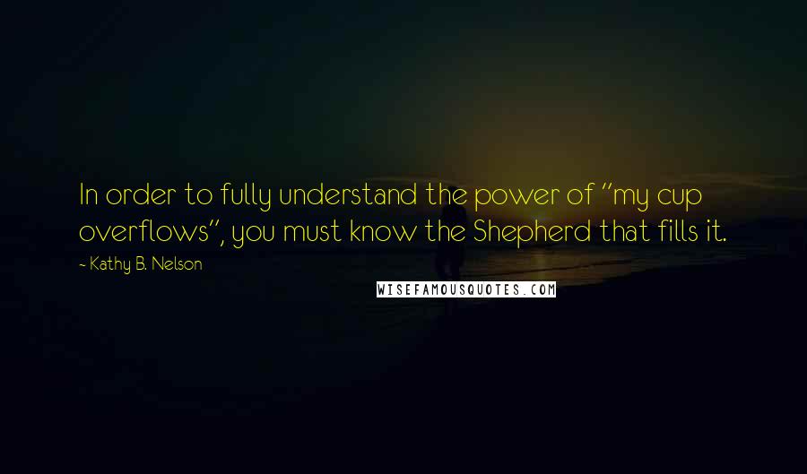 Kathy B. Nelson Quotes: In order to fully understand the power of "my cup overflows", you must know the Shepherd that fills it.