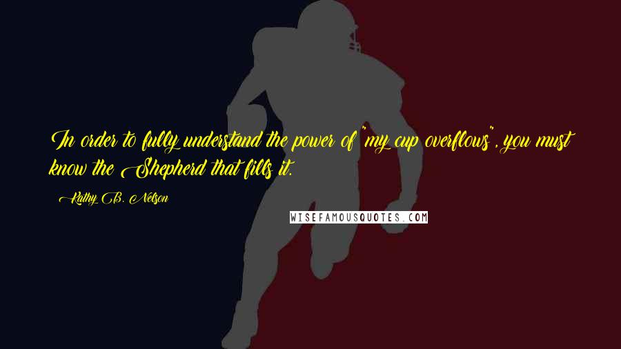 Kathy B. Nelson Quotes: In order to fully understand the power of "my cup overflows", you must know the Shepherd that fills it.