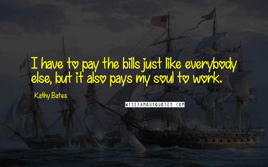Kathy Bates Quotes: I have to pay the bills just like everybody else, but it also pays my soul to work.