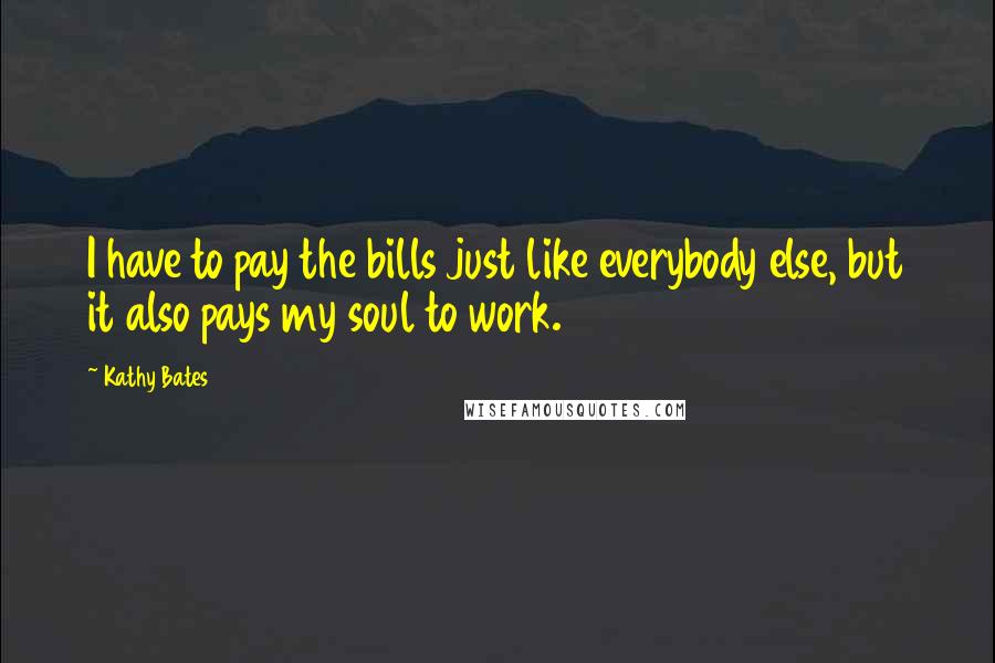 Kathy Bates Quotes: I have to pay the bills just like everybody else, but it also pays my soul to work.