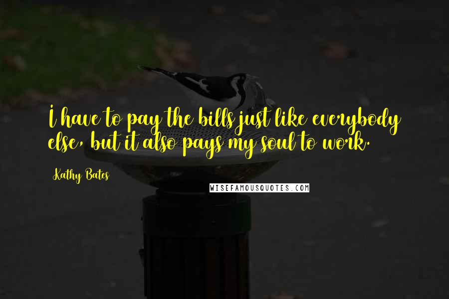 Kathy Bates Quotes: I have to pay the bills just like everybody else, but it also pays my soul to work.