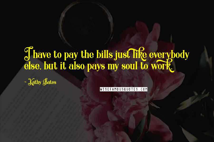 Kathy Bates Quotes: I have to pay the bills just like everybody else, but it also pays my soul to work.