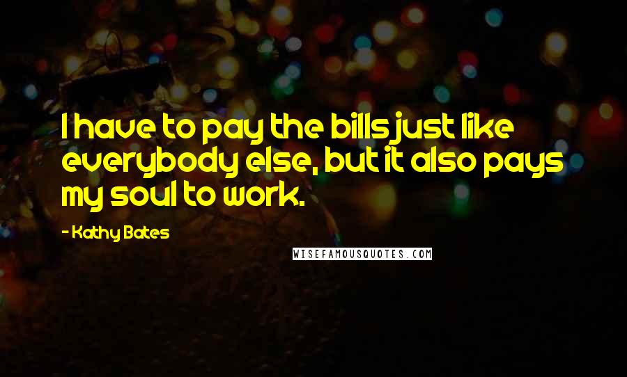 Kathy Bates Quotes: I have to pay the bills just like everybody else, but it also pays my soul to work.
