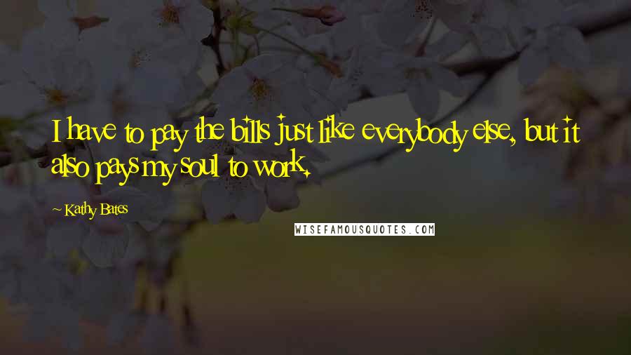 Kathy Bates Quotes: I have to pay the bills just like everybody else, but it also pays my soul to work.