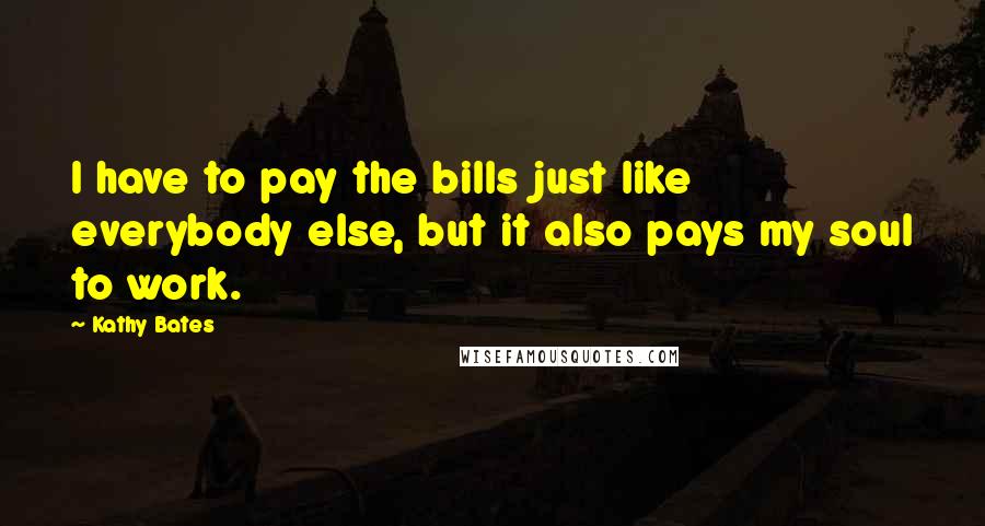 Kathy Bates Quotes: I have to pay the bills just like everybody else, but it also pays my soul to work.