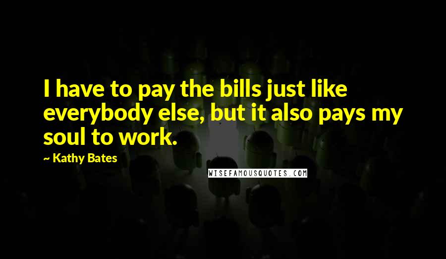 Kathy Bates Quotes: I have to pay the bills just like everybody else, but it also pays my soul to work.