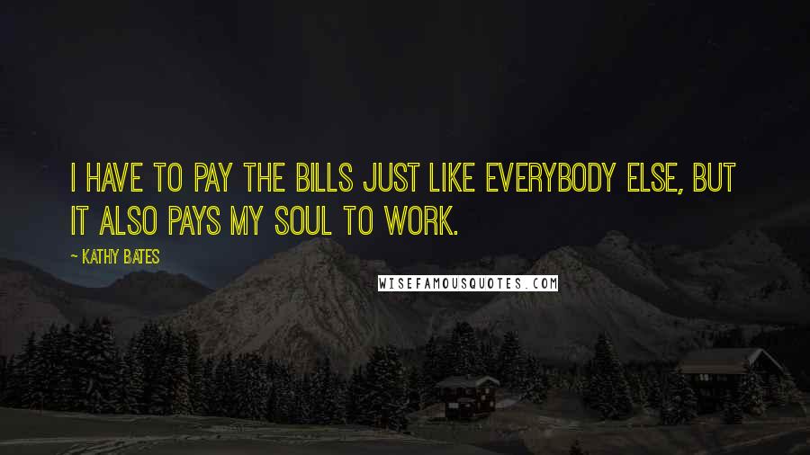 Kathy Bates Quotes: I have to pay the bills just like everybody else, but it also pays my soul to work.