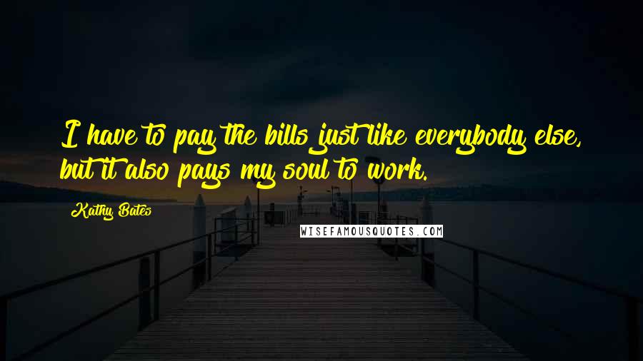 Kathy Bates Quotes: I have to pay the bills just like everybody else, but it also pays my soul to work.