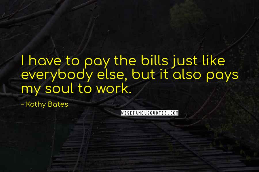 Kathy Bates Quotes: I have to pay the bills just like everybody else, but it also pays my soul to work.
