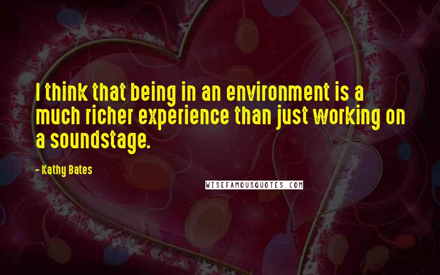 Kathy Bates Quotes: I think that being in an environment is a much richer experience than just working on a soundstage.