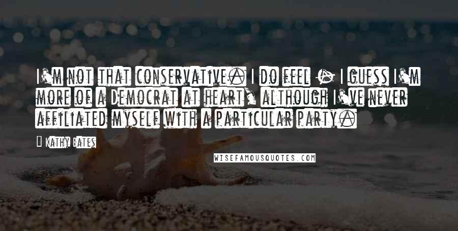 Kathy Bates Quotes: I'm not that conservative. I do feel - I guess I'm more of a Democrat at heart, although I've never affiliated myself with a particular party.