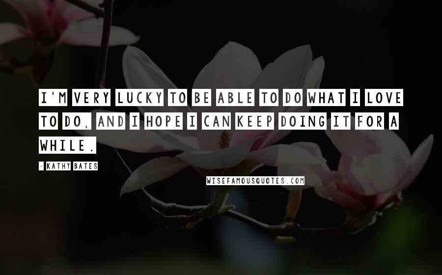 Kathy Bates Quotes: I'm very lucky to be able to do what I love to do, and I hope I can keep doing it for a while.