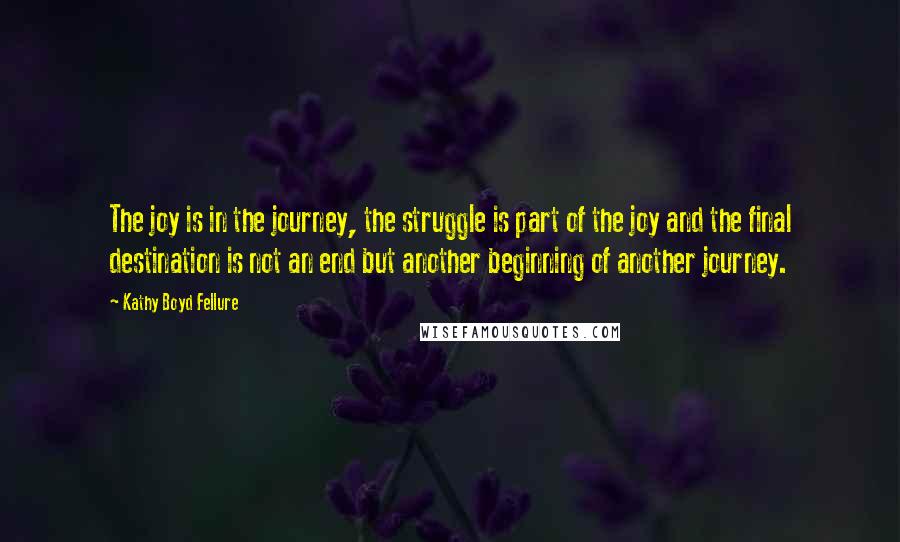 Kathy Boyd Fellure Quotes: The joy is in the journey, the struggle is part of the joy and the final destination is not an end but another beginning of another journey.