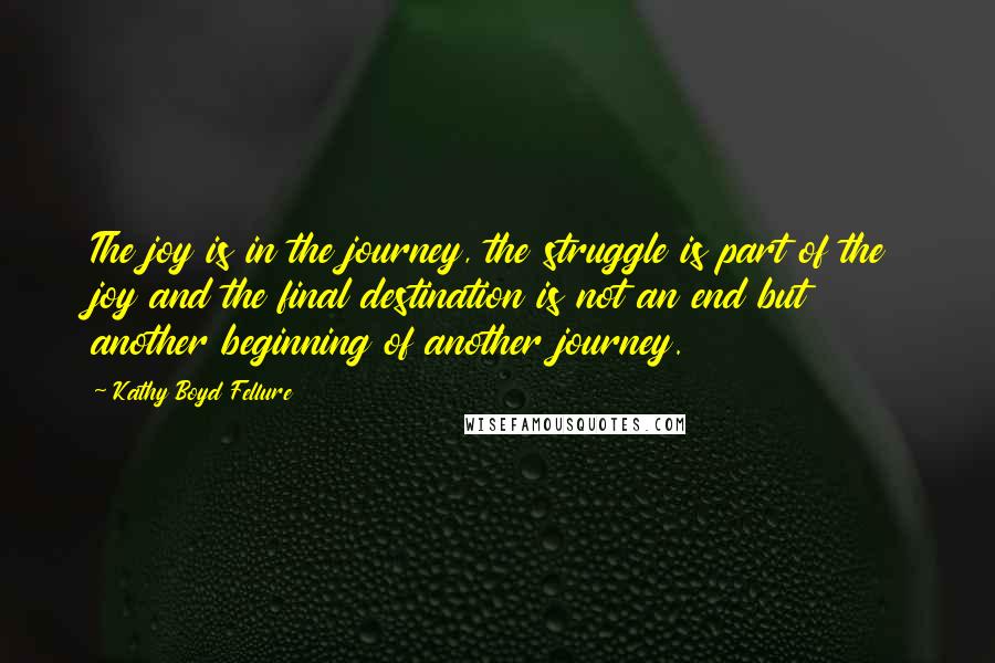 Kathy Boyd Fellure Quotes: The joy is in the journey, the struggle is part of the joy and the final destination is not an end but another beginning of another journey.