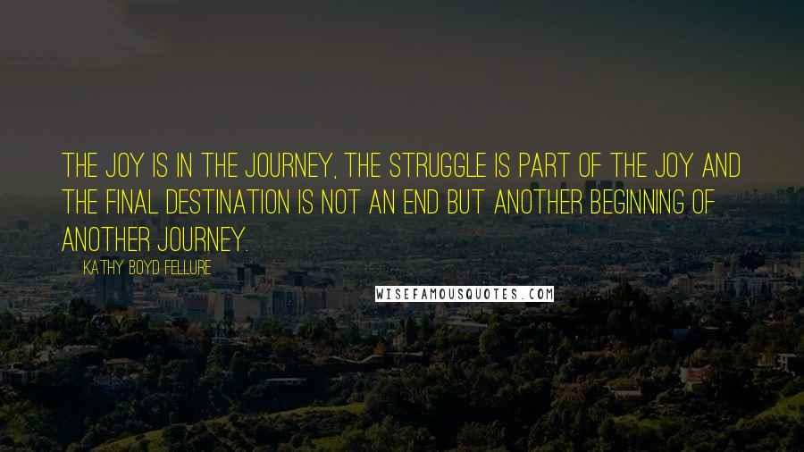 Kathy Boyd Fellure Quotes: The joy is in the journey, the struggle is part of the joy and the final destination is not an end but another beginning of another journey.