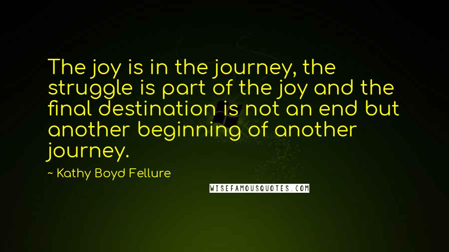 Kathy Boyd Fellure Quotes: The joy is in the journey, the struggle is part of the joy and the final destination is not an end but another beginning of another journey.