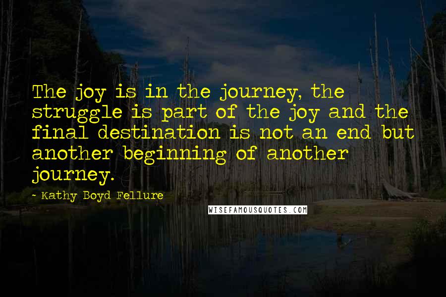 Kathy Boyd Fellure Quotes: The joy is in the journey, the struggle is part of the joy and the final destination is not an end but another beginning of another journey.